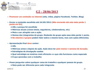 22/03/12 25
G2 - 28/06/2013
– Promover um conteúdo na internet (site, video, página Facebook, Twitter, Blog)
– Enviar o conteúdo escolhido até 24/05/2012 (Não enviando até esta data perde 1
ponto em G2)
• URL e porque foi escolhida
• Métricas atuais (views totais, seguidores, colaboradores, etc)
• Meta a ser atingida com a ação.
• Nomes dos integrantes do grupo. Mudando de grupo após essa data perde 1 ponto.
• No máximo 2 grupos podem falar sobre o mesmo tema, mas com ações diferentes.
– Apresentação final deve conter:
• URL
• Métricas antes e depois da ação. Ação deve ter pelo menos 1 semana de duração.
• Estratégias de divulgação usadas
• Qual estratégia se mostrou mais eficiente e o que não funcionou como esperado
• O que aprendeu com o trabalho
– Posso perguntar sobre qualquer coisa do trabalho a qualquer pessoa do grupo.
• Nota pode ser diferente para cada integrante
 