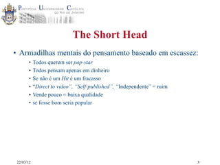 22/03/12
The Short Head
• Armadilhas mentais do pensamento baseado em escassez:
• Todos querem ser pop-star
• Todos pensam apenas em dinheiro
• Se não é um Hit é um fracasso
• “Direct to video”, “Self-published”, “Independente” = ruim
• Vende pouco = baixa qualidade
• se fosse bom seria popular
3
 