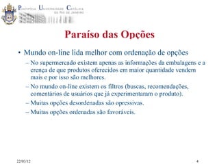22/03/12
Paraíso das Opções
• Mundo on-line lida melhor com ordenação de opções
– No supermercado existem apenas as informações da embalagens e a
crença de que produtos oferecidos em maior quantidade vendem
mais e por isso são melhores.
– No mundo on-line existem os filtros (buscas, recomendações,
comentários de usuários que já experimentaram o produto).
– Muitas opções desordenadas são opressivas.
– Muitas opções ordenadas são favoráveis.
4
 