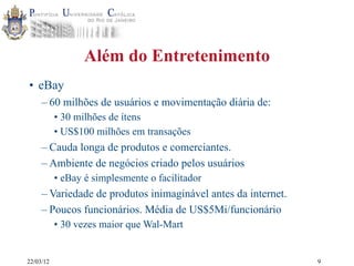 22/03/12
Além do Entretenimento
• eBay
– 60 milhões de usuários e movimentação diária de:
• 30 milhões de ítens
• US$100 milhões em transações
– Cauda longa de produtos e comerciantes.
– Ambiente de negócios criado pelos usuários
• eBay é simplesmente o facilitador
– Variedade de produtos inimaginável antes da internet.
– Poucos funcionários. Média de US$5Mi/funcionário
• 30 vezes maior que Wal-Mart
9
 