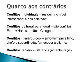 Conflitos individuais – residem no nível
interpessoal e dos coletivos;
Conflitos de igual para igual – são conflitos
Entre vizinhos, irmão e Colegas;
Conflitos hierárquicos – envolvem pai e filho,
chefe e subordinado, fornecedor e cliente;
Conflitos raciais – diferenciação entre raças;
 