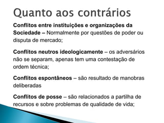 Conflitos entre instituições e organizações da
Sociedade – Normalmente por questões de poder ou
disputa de mercado;
Conflitos neutros ideologicamente – os adversários
não se separam, apenas tem uma contestação de
ordem técnica;
Conflitos espontâneos – são resultado de manobras
deliberadas
Conflitos de posse – são relacionados a partilha de
recursos e sobre problemas de qualidade de vida;
 