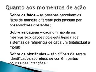 Sobre os fatos – as pessoas percebem os
fatos de maneira diferente pois passam por
observadores diferentes;
Sobre as causas – cada um não dá as
mesmas explicações pois está ligada aos
sistemas de referencia de cada um (intelectual e
moral)
Sobre os obstáculos – são difíceis de serem
Identificados sobretudo se contêm partes
ocultas nas intenções;
 