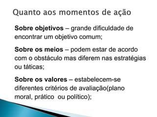 Sobre objetivos – grande dificuldade de
encontrar um objetivo comum;
Sobre os meios – podem estar de acordo
com o obstáculo mas diferem nas estratégias
ou táticas;
Sobre os valores – estabelecem-se
diferentes critérios de avaliação(plano
moral, prático ou político);
 