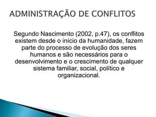 Segundo Nascimento (2002, p.47), os conflitos
existem desde o início da humanidade, fazem
parte do processo de evolução dos seres
humanos e são necessários para o
desenvolvimento e o crescimento de qualquer
sistema familiar, social, político e
organizacional.
 