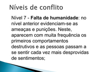 Nível 7 - Falta de humanidade: no
nível anterior evidenciam-se as
ameaças e punições. Neste,
aparecem com muita frequência os
primeiros comportamentos
destrutivos e as pessoas passam a
se sentir cada vez mais desprovidas
de sentimentos;
 