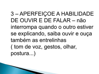 3 – APERFEIÇOE A HABILIDADE
DE OUVIR E DE FALAR – não
interrompa quando o outro estiver
se explicando, saiba ouvir e ouça
também as entrelinhas
( tom de voz, gestos, olhar,
postura...)
 