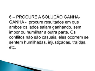 6 – PROCURE A SOLUÇÃO GANHA-
GANHA - procure resultados em que
ambos os lados saiam ganhando, sem
impor ou humilhar a outra parte. Os
conflitos não são casuais, eles ocorrem se
sentem humilhadas, injustiçadas, traídas,
etc.
 