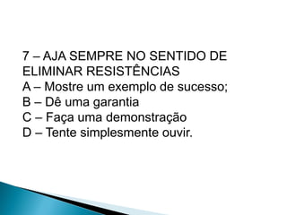 7 – AJA SEMPRE NO SENTIDO DE
ELIMINAR RESISTÊNCIAS
A – Mostre um exemplo de sucesso;
B – Dê uma garantia
C – Faça uma demonstração
D – Tente simplesmente ouvir.
 