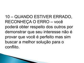 10 – QUANDO ESTIVER ERRADO,
RECONHEÇA O ERRO – você
poderá obter respeito dos outros por
demonstrar que seu interesse não é
provar que você é perfeito mas sim
buscar a melhor solução para o
conflito.
 