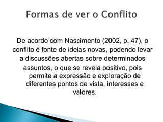 De acordo com Nascimento (2002, p. 47), o
conflito é fonte de ideias novas, podendo levar
a discussões abertas sobre determinados
assuntos, o que se revela positivo, pois
permite a expressão e exploração de
diferentes pontos de vista, interesses e
valores.
 