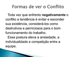 Toda vez que enfrento negativamente o
conflito a tendência é evitar e esconder
sua existência, considerá-los como
destrutivos e perniciosos para o bom
funcionamento do trabalho.
Essa postura eleva a ansiedade, a
individualidade e competição entre a
equipe.
 