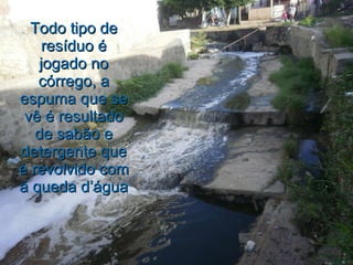 Todo tipo de resíduo é jogado no córrego, a espuma que se vê é resultado de sabão e detergente que é revolvido com a queda d’água 