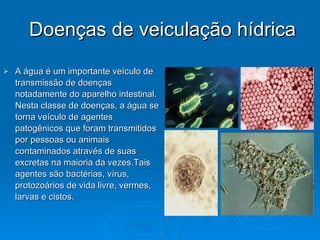 Doenças de veiculação hídrica A água é um importante veículo de transmissão de doenças notadamente do aparelho intestinal. Nesta classe de doenças, a água se torna veículo de agentes patogênicos que foram transmitidos por pessoas ou animais contaminados através de suas excretas na maioria da vezes.Tais agentes são bactérias, vírus, protozoários de vida livre, vermes, larvas e cistos.  