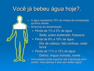 Você já bebeu água hoje?. A água representa 70% da massa da composição química celular. Sintomas de desidratação: Perda de 1% a 5% de água Sede, pulso acelerado, fraqueza Perda de 6% a 10% de água Dor de cabeça, fala confusa, visão turva Perda de 11% a 12% de água Delírio, língua inchada, morte Uma pessoa pode suportar até 4 semanas sem comer, mas apenas 4 dias sem beber água. 