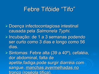 Febre Tifóide “Tifo” Doença infectocontagiosa intestinal causada pela  Salmonela Typhi. Incubação: de 1 a 3 semanas podendo ser curto como 3 dias e longo como 56 dias. Sintomas: Febre alta (39 a 40º), cefaléia, dor abdominal, falta de apetite,fadiga,pode surgir diarréia com sangue,  manchas avermelhadas no tronco  (roséola tífica). 