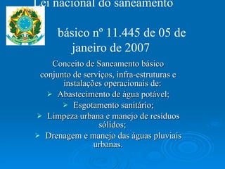 Conceito de Saneamento básico conjunto de serviços, infra-estruturas e instalações operacionais de: Abastecimento de água potável; Esgotamento sanitário; Limpeza urbana e manejo de resíduos sólidos; Drenagem e manejo das águas pluviais urbanas.  Lei nacional do saneamento    básico nº 11.445 de 05 de janeiro de 2007 