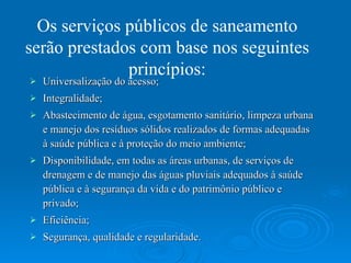 Universalização do acesso; Integralidade; Abastecimento de água, esgotamento sanitário, limpeza urbana e manejo dos resíduos sólidos realizados de formas adequadas à saúde pública e à proteção do meio ambiente; Disponibilidade, em todas as áreas urbanas, de serviços de drenagem e de manejo das águas pluviais adequados à saúde pública e à segurança da vida e do patrimônio público e privado;  Eficiência;  Segurança, qualidade e regularidade.  Os serviços públicos de saneamento serão prestados com base nos seguintes princípios: 