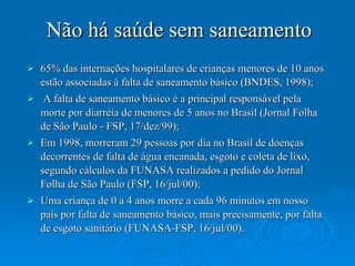 Não há saúde sem saneamento 65% das internações hospitalares de crianças menores de 10 anos estão associadas à falta de saneamento básico (BNDES, 1998);  A falta de saneamento básico é a principal responsável pela morte por diarréia de menores de 5 anos no Brasil (Jornal Folha de São Paulo - FSP, 17/dez/99);  Em 1998, morreram 29 pessoas por dia no Brasil de doenças decorrentes de falta de água encanada, esgoto e coleta de lixo, segundo cálculos da FUNASA realizados a pedido do Jornal Folha de São Paulo (FSP, 16/jul/00);  Uma criança de 0 a 4 anos morre a cada 96 minutos em nosso país por falta de saneamento básico, mais precisamente, por falta de esgoto sanitário (FUNASA-FSP, 16/jul/00).  