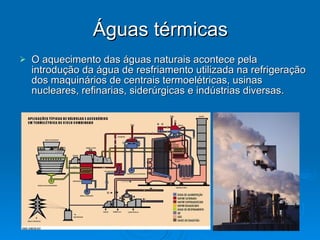 Águas térmicas O aquecimento das águas naturais acontece pela introdução da água de resfriamento utilizada na refrigeração dos maquinários de centrais termoelétricas, usinas nucleares, refinarias, siderúrgicas e indústrias diversas.  