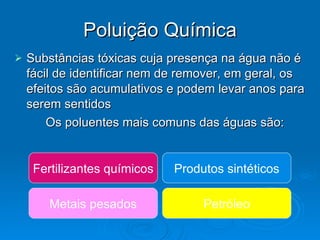 Poluição Química Substâncias tóxicas cuja presença na água não é fácil de identificar nem de remover, em geral, os efeitos são acumulativos e podem levar anos para serem sentidos Os poluentes mais comuns das águas são: Fertilizantes químicos Metais pesados Produtos sintéticos Petróleo 