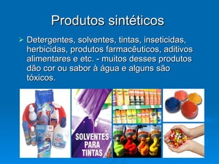 Produtos sintéticos  Detergentes, solventes, tintas, inseticidas, herbicidas, produtos farmacêuticos, aditivos alimentares e etc. - muitos desses produtos dão cor ou sabor à água e alguns são tóxicos.  