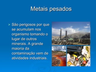 Metais pesados São perigosos por que se acumulam nos organismo tomando o lugar de outros minerais. A grande maioria da contaminação vem de atividades industriais. 