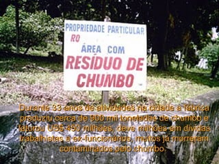 Durante 33 anos de atividades na cidade a fábrica produziu cerca de 900 mil toneladas de chumbo e faturou US$ 450 milhões, deve milhões em dividas trabalhistas a ex-funcionários, muitos já morreram contaminados pelo chumbo.  