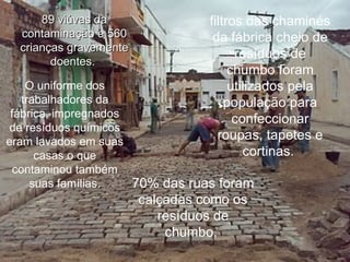 89 viúvas da contaminação e 560 crianças gravemente doentes.   filtros das chaminés da fábrica cheio de resíduos de chumbo foram utilizados pela população para confeccionar roupas, tapetes e cortinas.  O uniforme dos trabalhadores da fábrica, impregnados de resíduos químicos eram lavados em suas casas o que contaminou também suas famílias. 70% das ruas foram calçadas como os resíduos de chumbo.  