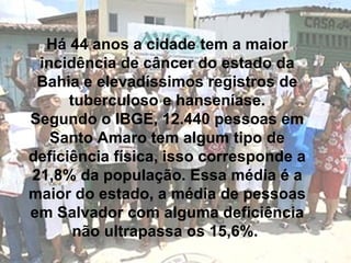 Há 44 anos a cidade tem a maior incidência de câncer do estado da Bahia e elevadíssimos registros de tuberculoso e hanseníase. Segundo o IBGE, 12.440 pessoas em Santo Amaro tem algum tipo de deficiência física, isso corresponde a 21,8% da população. Essa média é a maior do estado, a média de pessoas em Salvador com alguma deficiência não ultrapassa os 15,6%.  