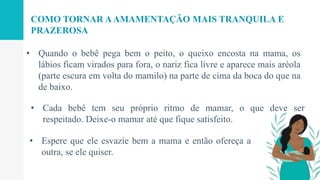 • Cada bebê tem seu próprio ritmo de mamar, o que deve ser
respeitado. Deixe-o mamar até que fique satisfeito.
• Quando o bebê pega bem o peito, o queixo encosta na mama, os
lábios ficam virados para fora, o nariz fica livre e aparece mais aréola
(parte escura em volta do mamilo) na parte de cima da boca do que na
de baixo.
COMO TORNAR AAMAMENTAÇÃO MAIS TRANQUILA E
PRAZEROSA
• Espere que ele esvazie bem a mama e então ofereça a
outra, se ele quiser.
 