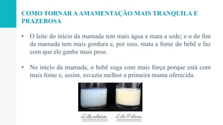 • O leite do início da mamada tem mais água e mata a sede; e o do fim
da mamada tem mais gordura e, por isso, mata a fome do bebê e faz
com que ele ganhe mais peso.
• No início da mamada, o bebê suga com mais força porque está com
mais fome e, assim, esvazia melhor a primeira mama oferecida.
COMO TORNAR AAMAMENTAÇÃO MAIS TRANQUILA E
PRAZEROSA
 