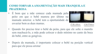 COMO TORNAR AAMAMENTAÇÃO MAIS TRANQUILA E
PRAZEROSA
• É bom que a mãe comece cada mamada pelo
peito em que o bebê mamou por último na
mamada anterior. o bebê tem a oportunidade de
esvaziar bem as duas mamas.
• Quando for preciso tirar o bebê do peito, para que ele solte o mamilo
sem machucá-lo, a mãe pode colocar o dedo mínimo no canto da boca
do bebê, entre as gengivas.
• Depois da mamada, é importante colocar o bebê na posição vertical
para que ele possa arrotar
 