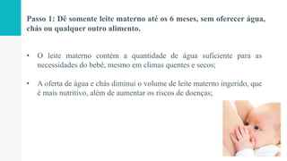 Passo 1: Dê somente leite materno até os 6 meses, sem oferecer água,
chás ou qualquer outro alimento.
• O leite materno contém a quantidade de água suficiente para as
necessidades do bebê, mesmo em climas quentes e secos;
• A oferta de água e chás diminui o volume de leite materno ingerido, que
é mais nutritivo, além de aumentar os riscos de doenças;
 