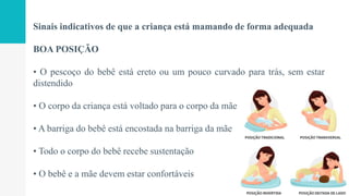 Sinais indicativos de que a criança está mamando de forma adequada
BOA POSIÇÃO
• O pescoço do bebê está ereto ou um pouco curvado para trás, sem estar
distendido
• O corpo da criança está voltado para o corpo da mãe
• A barriga do bebê está encostada na barriga da mãe
• Todo o corpo do bebê recebe sustentação
• O bebê e a mãe devem estar confortáveis
 