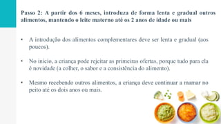 Passo 2: A partir dos 6 meses, introduza de forma lenta e gradual outros
alimentos, mantendo o leite materno até os 2 anos de idade ou mais
• A introdução dos alimentos complementares deve ser lenta e gradual (aos
poucos).
• No inicio, a criança pode rejeitar as primeiras ofertas, porque tudo para ela
é novidade (a colher, o sabor e a consistência do alimento).
• Mesmo recebendo outros alimentos, a criança deve continuar a mamar no
peito até os dois anos ou mais.
 