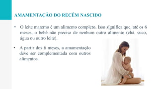 • O leite materno é um alimento completo. Isso significa que, até os 6
meses, o bebê não precisa de nenhum outro alimento (chá, suco,
água ou outro leite).
AMAMENTAÇÃO DO RECÉM NASCIDO
• A partir dos 6 meses, a amamentação
deve ser complementada com outros
alimentos.
 