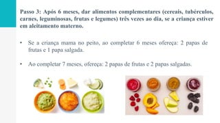 Passo 3: Após 6 meses, dar alimentos complementares (cereais, tubérculos,
carnes, leguminosas, frutas e legumes) três vezes ao dia, se a criança estiver
em aleitamento materno.
• Se a criança mama no peito, ao completar 6 meses ofereça: 2 papas de
frutas e 1 papa salgada.
• Ao completar 7 meses, ofereça: 2 papas de frutas e 2 papas salgadas.
 