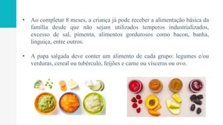 • Ao completar 8 meses, a criança já pode receber a alimentação básica da
família desde que não sejam utilizados temperos industrializados,
excesso de sal, pimenta, alimentos gordurosos como bacon, banha,
linguiça, entre outros.
• A papa salgada deve conter um alimento de cada grupo: legumes e/ou
verduras, cereal ou tubérculo, feijões e carne ou vísceras ou ovo.
 