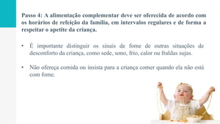 Passo 4: A alimentação complementar deve ser oferecida de acordo com
os horários de refeição da família, em intervalos regulares e de forma a
respeitar o apetite da criança.
• É importante distinguir os sinais de fome de outras situações de
desconforto da criança, como sede, sono, frio, calor ou fraldas sujas.
• Não ofereça comida ou insista para a criança comer quando ela não está
com fome.
 