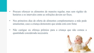 • Procure oferecer os alimentos de maneira regular, mas sem rigidez de
horários e os intervalos entre as refeições devem ser fixos.
• Nos primeiros dias de oferta de alimentos complementares a mãe pode
amamentar, caso a criança demonstre que ainda está com fome
• Não castigue ou ofereça prêmios para a criança que não comeu a
quantidade considerada necessária
 