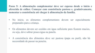 Passo 5: A alimentação complementar deve ser espessa desde o início e
oferecida de colher. Começar com consistência pastosa e, gradativamente,
aumentar a consistência até chegar à alimentação da família.
• No início, os alimentos complementares devem ser especialmente
preparados para a criança.
• Os alimentos devem ser cozidos em água suficiente para ficarem macios,
ou seja, deve sobrar pouca água na panela.
• A consistência dos alimentos deve ser pastosa (papa ou purê), não há
necessidade de passar na peneira.
 