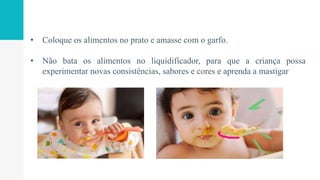 • Coloque os alimentos no prato e amasse com o garfo.
• Não bata os alimentos no liquidificador, para que a criança possa
experimentar novas consistências, sabores e cores e aprenda a mastigar
 