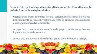 Passo 6: Ofereça à criança diferentes alimentos ao dia. Uma alimentação
variada é uma alimentação colorida.
• Ofereça duas frutas diferentes por dia, selecionando as frutas da estação
principalmente as ricas em vitamina A, como as amarelas ou alaranjadas
e que sejam cultivadas localmente.
• A papa deve conter um alimento de cada grupo: cereais ou tubérculos,
leguminosas, hortaliças e carne.
• A cada dia, um novo alimento de cada grupo deverá compor a refeição.
 
