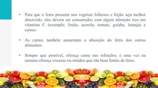 • Para que o ferro presente nos vegetais folhosos e feijão seja melhor
absorvido, eles devem ser consumidos com algum alimento rico em
vitamina C (exemplo: limão, acerola, tomate, goiaba, laranja) e
carnes.
• As carnes também aumentam a absorção do ferro dos outros
alimentos.
• Sempre que possível, ofereça carne nas refeições; e uma vez na
semana ofereça vísceras ou miúdos que são boas fontes de ferro.
 