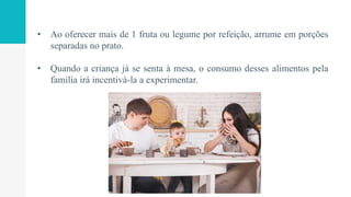 • Ao oferecer mais de 1 fruta ou legume por refeição, arrume em porções
separadas no prato.
• Quando a criança já se senta à mesa, o consumo desses alimentos pela
família irá incentivá-la a experimentar.
 