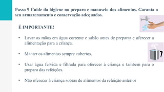 Passo 9 Cuide da higiene no preparo e manuseio dos alimentos. Garanta o
seu armazenamento e conservação adequados.
É IMPORTANTE!
• Lavar as mãos em água corrente e sabão antes de preparar e oferecer a
alimentação para a criança.
• Manter os alimentos sempre cobertos.
• Usar água fervida e filtrada para oferecer à criança e também para o
preparo das refeições.
• Não oferecer à criança sobras de alimentos da refeição anterior
 