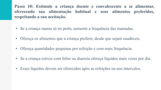 Passo 10: Estimule a criança doente e convalescente a se alimentar,
oferecendo sua alimentação habitual e seus alimentos preferidos,
respeitando a sua aceitação.
• Se a criança mama só no peito, aumente a frequência das mamadas.
• Ofereça os alimentos que a criança preferir, desde que sejam saudáveis.
• Ofereça quantidades pequenas por refeição e com mais frequência.
• Se a criança estiver com febre ou diarreia ofereça líquidos mais vezes por dia.
• Esses líquidos devem ser oferecidos após as refeições ou nos intervalos.
 