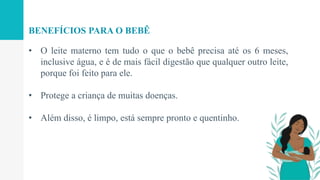 • O leite materno tem tudo o que o bebê precisa até os 6 meses,
inclusive água, e é de mais fácil digestão que qualquer outro leite,
porque foi feito para ele.
• Protege a criança de muitas doenças.
• Além disso, é limpo, está sempre pronto e quentinho.
BENEFÍCIOS PARA O BEBÊ
 