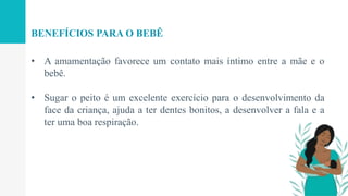 • A amamentação favorece um contato mais íntimo entre a mãe e o
bebê.
• Sugar o peito é um excelente exercício para o desenvolvimento da
face da criança, ajuda a ter dentes bonitos, a desenvolver a fala e a
ter uma boa respiração.
BENEFÍCIOS PARA O BEBÊ
 